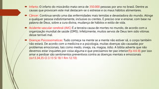  Infarto: O infarto do miocárdio mata cerca de 350.000 pessoas por ano no brasil. Dentre as
causas que provocam este mal destacam-se o estresse e os maus hábitos alimentares.
 Câncer: Continua sendo uma das enfermidades mais temidas e devastadora do mundo. Atinge
a qualquer pessoa indistintamente, inclusive os crentes. É preciso orar e ensinar, com base na
palavra de Deus, sobre a cura divina, mudança de hábitos e estilo de vida.
 Acidente vascular cerebral (AVC) É a terceira causa de mortes no mundo, de acordo com a
organização mundial de saúde (OMS). Infelizmente, muitos servos de Deus tem sido vitimas
desse terrível mal.
 Doenças Psicossomaticas: Tudo começa na mente se a mente não estiver sã, o corpo também
não estará. De acordo com a medicina e a psicologia, muitas doenças são causadas por
problemas emocionais, tais como medo, inveja, ira, magoa, ódio. A bíblia adverte que não
devemos estar inquietes por coisa alguma e que precisamos ter paz interior(Fp 4.6-8) por isso
amar e perdoar são sentimentos preventivos contra as doenças mentais e emocionais
(Jo13.34,35 Cl 3.13 Sl 18.1 Rm 12.10)
 
