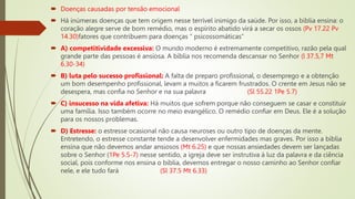  Doenças causadas por tensão emocional
 Há inúmeras doenças que tem origem nesse terrível inimigo da saúde. Por isso, a bíblia ensina: o
coração alegre serve de bom remédio, mas o espírito abatido virá a secar os ossos (Pv 17.22 Pv
14.30)fatores que contribuem para doenças “ psicossomáticas”
 A) competitividade excessiva: O mundo moderno é extremamente competitivo, razão pela qual
grande parte das pessoas é ansiosa. A bíblia nos recomenda descansar no Senhor (l 37.5,7 Mt
6.30-34)
 B) luta pelo sucesso profissional: A falta de preparo profissional, o desemprego e a obtenção
um bom desempenho profissional, levam a muitos a ficarem frustrados. O crente em Jesus não se
desespera, mas confia no Senhor e na sua palavra (Sl 55.22 1Pe 5.7)
 C) insucesso na vida afetiva: Há muitos que sofrem porque não conseguem se casar e constituir
uma família. Isso também ocorre no meio evangélico. O remédio confiar em Deus. Ele é a solução
para os nossos problemas.
 D) Estresse: o estresse ocasional não causa neuroses ou outro tipo de doenças da mente.
Entretendo, o estresse constante tende a desenvolver enfermidades mas graves. Por isso a bíblia
ensina que não devemos andar ansiosos (Mt 6.25) e que nossas ansiedades devem ser lançadas
sobre o Senhor (1Pe 5.5-7) nesse sentido, a igreja deve ser instrutiva á luz da palavra e da ciência
social, pois conforme nos ensina o bíblia, devemos entregar o nosso caminho ao Senhor confiar
nele, e ele tudo fará (Sl 37.5 Mt 6.33)
 