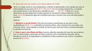  Deus quer que nos vivamos uma vida saudável. (Ex 15.26)
Tanto no antigo como no novo testamento, o Senhor é apresentado como aquele que sara as
enfermidades do seu povo (Mt 8.14-17 1Pe 2.21 Sl 103.3)no antigo testamento, a condição
para experimentar a cura divina era a obediência a lei (Dt 7.11-15)Mas em o novo
testamento ela esta disponível a todos quantos se convertem a Deus mediante a Fé em
Jesus. (Ex15.26) apresenta algumas condições para que o homem viva uma vida abençoada e
saudável.
Vejamos
1- Obedecer a voz do Senhor: Deus fez promessas maravilhosas ao seu povo como
da obediência (Dt 28. 1-2 ) a obediência irrestrita a Deus põe o homem em comunhão com
o Espirito Santo . Essa sujeição a vontade do Senhor, por meio de Cristo, é fundamental para
o equilíbrio emocional.
2- Fazer o que é reto diante de Deus: mesmo sofrendo oposição dos que dos que praticam
erro, o crente integro, sente paz com Deus e dorme com a consciência tranquila, sob as
bênçãos do Senhor. A integridade e a obediência a Deus produzem paz interior e equilíbrio
emocional (Sl 55.22)
 