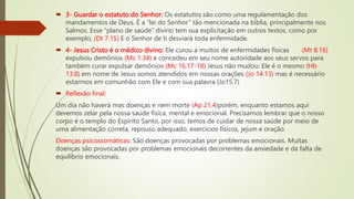  3- Guardar o estatuto do Senhor: Os estatutos são como uma regulamentação dos
mandamentos de Deus. É a “lei do Senhor” tão mencionada na bíblia, principalmente nos
Salmos. Esse “plano de saúde” divino tem sua explicitação em outros textos, como por
exemplo, (Dt 7.15) E o Senhor de ti desviará toda enfermidade.
 4- Jesus Cristo é o médico divino: Ele curou a muitos de enfermidades físicas (Mt 8.16)
expulsou demônios (Mc 1.34) e concedeu em seu nome autoridade aos seus servos para
também curar expulsar demônios (Mc 16.17-18) Jesus não mudou: Ele é o mesmo (Hb
13.8) em nome de Jesus somos atendidos em nossas orações (Jo 14.13) mas é necessário
estarmos em comunhão com Ele e com sua palavra (Jo15.7)
 Reflexão final:
Um dia não haverá mas doenças e nem morte (Ap 21.4)porém, enquanto estamos aqui
devemos zelar pela nossa saúde física, mental e emocional. Precisamos lembrar que o nosso
corpo é o templo do Espírito Santo, por isso, temos de cuidar de nossa saúde por meio de
uma alimentação correta, repouso adequado, exercícios físicos, jejum e oração.
Doenças psicossomáticas: São doenças provocadas por problemas emocionais. Muitas
doenças são provocadas por problemas emocionais decorrentes da ansiedade e da falta de
equilíbrio emocionais.
 
