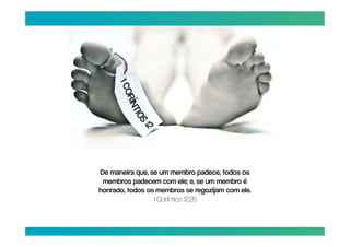 De maneira que, se um membro padece, todos os
 membros padecem com ele; e, se um membro é
honrado, todos os membros se regozijam com ele.
                 1 Coríntios 12:26
 
