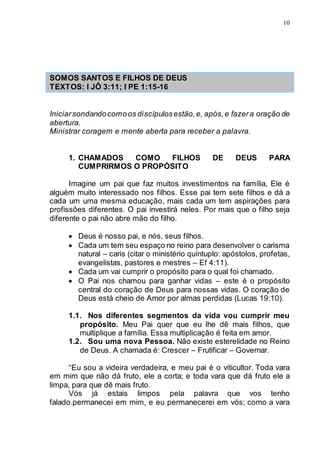 10
SOMOS SANTOS E FILHOS DE DEUS
TEXTOS: I JÔ 3:11; I PE 1:15-16
Iniciarsondandocomoos discípulosestão,e, após,e fazera oração de
abertura.
Ministrar coragem e mente aberta para receber a palavra.
1. CHAMADOS COMO FILHOS DE DEUS PARA
CUMPRIRMOS O PROPÓSITO
Imagine um pai que faz muitos investimentos na família, Ele é
alguém muito interessado nos filhos. Esse pai tem sete filhos e dá a
cada um uma mesma educação, mais cada um tem aspirações para
profissões diferentes. O pai investirá neles. Por mais que o filho seja
diferente o pai não abre mão do filho.
 Deus é nosso pai, e nós, seus filhos.
 Cada um tem seu espaço no reino para desenvolver o carisma
natural – caris (citar o ministério quíntuplo: apóstolos, profetas,
evangelistas, pastores e mestres – Ef 4:11).
 Cada um vai cumprir o propósito para o qual foi chamado.
 O Pai nos chamou para ganhar vidas – este é o propósito
central do coração de Deus para nossas vidas. O coração de
Deus está cheio de Amor por almas perdidas (Lucas 19:10).
1.1. Nos diferentes segmentos da vida vou cumprir meu
propósito. Meu Pai quer que eu lhe dê mais filhos, que
multiplique a família. Essa multiplicação é feita em amor.
1.2. Sou uma nova Pessoa. Não existe esterelidade no Reino
de Deus. A chamada é: Crescer – Frutificar – Governar.
“Eu sou a videira verdadeira, e meu pai é o viticultor. Toda vara
em mim que não dá fruto, ele a corta; e toda vara que dá fruto ele a
limpa, para que dê mais fruto.
Vós já estais limpos pela palavra que vos tenho
falado.permanecei em mim, e eu permanecerei em vós; como a vara
 