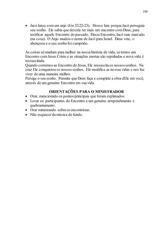 100
 Jacó lutou com um anjo (Gn 32:22-23). Houve luta porqueJacó perseguia
seu sonho. Ele sabia que deveria ter mais um encontro com Deus, para
testificar aquele Encontro do passado. DesseEncontro, Jacó saiu marcado
(na coxa). O Anjo mudou o nome de Jacó para Israel. Deus veio, o
abençoou e o seu sonho foi cumprido.
As coisas só mudam para melhor na nossa história de vida, se temos um
Encontro com Jesus Cristo e as situações mortas são sepultadas e nova vida é
ressuscitada.
Quando corremos ao Encontro de Jesus, Ele ressuscita os nossossonhos. Na
cruz Ele conquistou os nossos sonhos. Ele modifica as nossas vidas e nos faz
viver de uma maneira melhor.
Persiga o seu sonho. Permita que Deus faça e complete a obra dEle em você,
através de um genuíno Encontro em sua vida.
ORIENTAÇÕES PARA O MINISTRADOR
 Orar, mencionado os pontos principais que foram explanados.
 Levar os participantes do Encontro a um genuíno arrependimento e
quebrantamento.
 Orar ministrando sobreos encontristas.
 Não esquecer da música de fundo.
 
