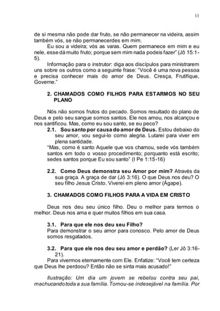 11
de si mesma não pode dar fruto, se não permanecer na videira, assim
também vós, se não permanecerdes em mim.
Eu sou a videira; vós as varas. Quem permanece em mim e eu
nele, esse dá muito fruto; porque sem mim nada podeis fazer” (Jô 15:1-
5).
Informação para o instrutor: diga aos discípulos para ministrarem
uns sobre os outros como a seguinte frase: “Você é uma nova pessoa
e precisa conhecer mais do amor de Deus. Cresça, Frutifique,
Governe.”
2. CHAMADOS COMO FILHOS PARA ESTARMOS NO SEU
PLANO
Nós não somos frutos do pecado. Somos resultado do plano de
Deus e pelo seu sangue somos santos. Ele nos amou, nos alcançou e
nos santificou. Mas, como eu sou santo, se eu peco?
2.1. Sou santo por causa do amor de Deus. Estou debaixo do
seu amor, vou segui-lo como alegria. Lutarei para viver em
plena santidade.
“Mas, como é santo Aquele que vos chamou, sede vós também
santos em todo o vosso procedimento; porquanto está escrito;
sedes santos porque Eu sou santo” (I Pe 1:15-16)
2.2. Como Deus demonstra seu Amor por mim? Através da
sua graça. A graça de dar (Jô 3:16). O que Deus nos deu? O
seu filho Jesus Cristo. Viverei em pleno amor (Ágape).
3. CHAMADOS COMO FILHOS PARA A VIDA EM CRISTO
Deus nos deu seu único filho. Deu o melhor para termos o
melhor. Deus nos ama e quer muitos filhos em sua casa.
3.1. Para que ele nos deu seu Filho?
Para demonstrar o seu amor para conosco. Pelo amor de Deus
somos resgatados.
3.2. Para que ele nos deu seu amor e perdão? (Ler Jô 3:16-
21).
Para vivermos eternamente com Ele. Enfatize: “Você tem certeza
que Deus lhe perdoou? Então não se sinta mais acusado!”
Ilustração: Um dia um jovem se rebelou contra seu pai,
machucandotoda a sua família.Tornou-se indesejável na família. Por
 