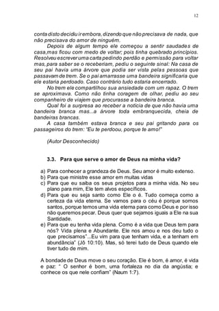 12
conta disto decidiu irembora,dizendo que não precisava de nada, que
não precisava do amor de ninguém.
Depois de algum tempo ele começou a sentir saudades de
casa,mas ficou com medo de voltar; pois tinha quebrado princípios.
Resolveu escreveruma carta pedindo perdão e permissão para voltar
mas,para saber se o receberiam, pediu o seguinte sinal: Na casa de
seu pai havia uma árvore que podia ser vista pelas pessoas que
passavam de trem. Se o pai amarrasse uma bandeira significaria que
ele estaria perdoado. Caso contrário tudo estaria encerrado.
No trem ele compartilhou sua ansiedade com um rapaz. O trem
se aproximava. Como não tinha coragem de olhar, pediu ao seu
companheiro de viajem que procurasse a bandeira branca.
Qual foi a surpresa ao receber a notícia de que não havia uma
bandeira branca mas...a árvore toda embranquecida, cheia de
bandeiras brancas.
A casa também estava branca e seu pai gritando para os
passageiros do trem: “Eu te perdoou, porque te amo!”
(Autor Desconhecido)
3.3. Para que serve o amor de Deus na minha vida?
a) Para conhecer a grandeza de Deus. Seu amor é muito extenso.
b) Para que ministre esse amor em muitas vidas
c) Para que eu saiba os seus projetos para a minha vida. No seu
plano para mim, Ele tem alvos específicos.
d) Para que eu seja santo como Ele o é. Tudo começa como a
certeza da vida eterna. Se vamos para o céu é porque somos
santos, porque temos uma vida eterna para como Deus e por isso
não queremos pecar. Deus quer que sejamos iguais a Ele na sua
Santidade.
e) Para que eu tenha vida plena. Como é a vida que Deus tem para
nós? Vida plena e Abundante. Ele nos amou e nos deu tudo o
que precisamos”...Eu vim para que tenham vida, e a tenham em
abundância” (Jô 10:10). Mas, só terei tudo de Deus quando ele
tiver tudo de mim.
A bondade de Deus move o seu coração. Ele é bom, é amor, é vida
e paz: “ O senhor é bom, uma fortaleza no dia da angústia; e
conhece os que nele confiam” (Naum 1:7).
 