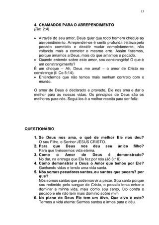 13
4. CHAMADOS PARA O ARREPENDIMENTO
(Rm 2:4)
 Através do seu amor, Deus quer que todo homem chegue ao
arrependimento. Arrepender-se é sentir profunda tristeza pelo
pecado cometido e decidir mudar completamente, não
voltando mais a cometer o mesmo erro. Assim fazemos,
porque amamos a Deus, mais do que amamos o pecado.
 Quando entendo sobre este amor, sou constrangido! O que é
um constrangimento?
É um choque – Ah, Deus me ama! – o amor de Cristo no
constrange (II Co 5:14).
 Entendemos que não temos mais nenhum contrato com o
mundo.
O amor de Deus é declarado e provado, Ele nos ama e dar o
melhor para as nossas vidas. Os princípios de Deus são os
melhores para nós. Segui-los é a melhor receita para ser feliz.
QUESTIONÁRIO
1. Se Deus nos ama, o quê de melhor Ele nos deu?
O seu Filho, o Senhor JESUS CRISTO.
2. Para que Deus nos deu seu único filho?
Para que tivéssemos vida eterna.
3. Como o Amor de Deus é demonstrado?
No dar, na entrega que Ele fez por nós (Jô 3:16)
4. Como demonstrar a Deus o Amor que temos por Ele?
Ganhando vidas e tendo uma vida santa.
5. Nós somos pecadoressantos,ou santos que pecam? por
que?
Nós somos santos que podemosvir a pecar. Sou santo porque
sou redimido pelo sangue de Cristo, o pecado tenta entrar e
dominar a minha vida, mais como sou santo, luto contra o
pecado e ele não tem mais domínio sobre mim
6. No plano de Deus Ele tem um Alvo. Que alvo é este?
Termos a vida eterna: Sermos santos e irmos para o céu.
 