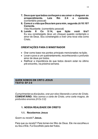 14
7. Deus quer que todos conheçamo seu amor e cheguem ao
arrependimento. Leia Rm 2:4 e comente.
(comentário pessoal)
8. Como é a vida que Deus tem para mim, segundo Jô 10:10?
Comente.
Vida Abundante. (comentário pessoal)
9. Lendo II Co 5:14, que lição você tira?
Eu sou constrangido (levo um choque) quando contemplo o
amor de Deus. Sou constrangido a viver uma nova vida como
Cristo.
ORIENTAÇÕES PARA O MINISTRADOR
 Orar como base nos pontos principais mencionados na lição.
 Levar o povo a um quebrantamento, reconhecendo o profundo
amor de deus por todos.
 Ratificar a importância de que todos devem estar no último
pré-encontro, na próxima semana.
QUEM SOMOS EM CRITO JESUS
TEXTO: EF 2:6
Cumprimentaros discípulos, orar por eles liberando o amor de Cristo.
COMENTÁRIO: Nós somos a carta de Cristo, uma carta magna, de
profundos ensinos (II Co 3:2)
1. NOSSA REALIDADE EM CRISTO
1.1. Recebemos Jesus
Quem eu recebi? Jesus.
Para que eu recebi? Para tornar-me filho de Deus. Ele me escolheu e
eu Sou d’Ele. Fui Escolhido para dar frutos.
 