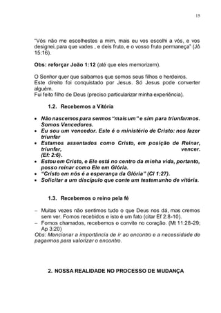 15
“Vós não me escolhestes a mim, mais eu vos escolhi a vós, e vos
designei,para que vades , e deis fruto, e o vosso fruto permaneça” (Jô
15:16).
Obs: reforçar João 1:12 (até que eles memorizem).
O Senhor quer que saibamos que somos seus filhos e herdeiros.
Este direito foi conquistado por Jesus. Só Jesus pode converter
alguém.
Fui feito filho de Deus (preciso particularizar minha experiência).
1.2. Recebemos a Vitória
 Não nascemos para sermos“maisum” e sim para triunfarmos.
Somos Vencedores.
 Eu sou um vencedor. Este é o ministério de Cristo: nos fazer
triunfar
 Estamos assentados como Cristo, em posição de Reinar,
triunfar, vencer.
(Ef: 2:6).
 Estou em Cristo, e Ele está no centro da minha vida, portanto,
posso reinar como Ele em Glória.
 “Cristo em nós é a esperança da Glória” (Cl 1:27).
 Solicitar a um discípulo que conte um testemunho de vitória.
1.3. Recebemos o reino pela fé
 Muitas vezes não sentimos tudo o que Deus nos dá, mas cremos
sem ver. Fomos recebidos e isto é um fato (citar Ef 2:8-10).
 Fomos chamados, recebemos o convite no coração. (Mt 11:28-29;
Ap 3:20)
Obs: Mencionar a importância de ir ao encontro e a necessidade de
pagarmos para valorizar o encontro.
2. NOSSA REALIDADE NO PROCESSO DE MUDANÇA
 