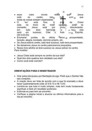 17
 esse outro circulo relata que Jesus
está no centro. Isto faz com que
todas as coisas estejam organizadas.
 O “eu” esta fora. A cruz de Cristo
esta no trono do meu coração, está no
comando. Jesus está por cima, direcionando.
em tudo terei harmonia e minha vida
será um sucesso. Citar o fruto do Espírito.
(Gl 5:22-23)
 Enumerar pontos de vitória: amor, prosperidade,
benção, alegria, bondade, domínio próprio, etc.
 Se Jesus está no centro, tudo terá sucesso, tudo terá prosperidade.
 Se deixarmos Jesus no centro pareceremos esquisitos.
 Nosso livre arbítrio só terá sucesso se Jesus estiver no centro.
Para meditar:
 Jesus Cristo está sempre no centro da sua vida?
 Qual dos dois quadros tem retratado sua vida?
 Como você está vivendo?
ORIENTAÇÕES PARA O MINISTRADOR
 Orar pelos discípulos,por libertação do ego. Pedir que o Senhor fale
aos corações.
 A oração deve ser feita de acordo com o que foi ensinado e deve
haver quebrantamento (citar Jô 5:8-13 e Hb 13:5)
 Lembre-se que tudo é muito simples, mais tem muito fundamento
espiritual, e trará um resultado poderoso.
 Estimule-os para irem ao encontro.
 Verifique a página inicial e anuncie os últimos informativos para a
ida ao encontro.
eu
 