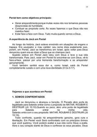 19
Peniel tem como objetivos principais:
 Gerar arrependimento porque muitas vezes nós nos tornamos pessoas
desprovidas de humildade.
 Conduzir ao propósito certo. Às vezes fazemos o que Deus não nos
mandou fazer.
 Estar face a face com Deus. Tudo muda quando vemos a Deus.
A experiência de Jacó em Peniel
Ao longo da história, Jacó esteve envolvido em situações de engano e
trapaça. Era usurpador e mau caráter; seu nome dizia exatamente isso,
porem, em Peniel, Jacó se transformou em Israel, após voltar para Deus
denunciou quem era ao dizer a Deus que se chamava Jacó.
Quando esteve em Peniel Jacó lutou com Deus e teve a sua vida
transformada. Para Jacó, estar em Peniel foi encontrar-se com Deus, vê-lo
face-a-face, passar por uma tremenda transformação e se arrepender
genuinamente.
Você também sentirá essa dor e, como Israel, sairá de Peniel
completamente curado e com uma nova identidade (II Co 5:17).
Vejamos o que acontece em Peniel:
1. SOMOS CONFRONTADOS
Jacó se denunciou e alcançou a benção. O Pecado abre porta de
legalidade para Satanás entrar como o propósito de MATAR, ROUBAR E
DESTRUIR (Jô 10:10).Quando eu peco, abro uma porta de legalidade
para Satanás entrar na minha vida.
Satanás entra com o seu propósito: MATAR, ROUBAR E DESTRUIR (Jô
10:10).
Todo confronto, quando há arrependimento genuíno, gera cura e
libertação. Em Peniel você Será confrontado com os princípios divinos
que você quebrou. Você poderá avaliar a sua vida como Deus a avalia.
Abra o seu coração diante de Deus e confesse os seus pecados. Deus
 