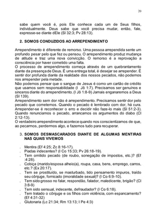 20
sabe quem você é, pois Ele conhece cada um de Seus filhos,
individualmente. Deus sabe que você precisa mudar, então, fale,
expresse-se diante dEle (Sl 32:3; Pv 28:13).
2. SOMOS CONDUZIDOS AO ARREPENDIMENTO
Arrependimento é diferente de remorso. Uma pessoa arrependida sente um
profundo pesar pelo que fez ou pensou. O arrependimento produz mudança
de atitude e traz uma nova convicção. O remorso é a reprovação a
consciência por haver cometido uma falta.
O processo de arrependimento começa através de um quebrantamento
diante da presençade Deus. É uma entrega total, é desejar se arrepender. É
sentir dor profunda diante da realidade dos nossos pecados, não podemos
nos arrepender pela metade.
Não podemos pensar que o sangue de Jesus é como um cartão de crédito
que usamos sem responsabilidade (I Jô 1:7). Precisamos ser genuínos e
sinceros diante do arrependimento.(I Jô 1:8-9) Jamais enganaremos a Deus
(Sl 139).
Arrependimento sem dor não é arrependimento. Precisamos sentir dor pelo
pecado que cometemos. Quando o pecado é lembrado com dor, há cura.
Arrepender-se é reconhecer o erro e decidir não faze-lo mais (Sl 51:2-3).
Quando renunciamos o pecado, arrancamos os argumentos do diabo (Cl
2:12-13).
O verdadeiro arrependimento acontece quando nos conscientizamos de que,
ao pecarmos, perdermos algo, e fazemos tudo para recuperar.
3. SOMOS DESMASCARADOS DIANTE DE ALGUMAS MENTIRAS
NAS QUAIS VIVEMOS
. Mentira (Ef 4:25; Zc 8:16-17).
. Piadas indecentes? (I Co 15:33; Pv 26:18-19).
. Tem omitido pecado (de roubo, sonegação de impostos, etc.)? (Ef
:4:28).
. Cobiça (marido/esposa alheio(a), roupa, casa, bens, emprego, carros,
etc.? (Ex 20:17).
. Tem se prostituído, se masturbado, tido pensamento impuros, traído
seu cônjuge, fornicado (imoralidade sexual)? (I Co 6:9-10).
. Tem sido grosso no falar, respondão, falador, maledicente, brigão? (Cl
3:8-9)
. Tem sido sensual, indecente, defraudador? (I Co 6:18).
. Tem tratado o cônjuge e os filhos com violência, com espancamento?
(Ef 4:31-32)
. Glutonaria (Lc 21:34; Rm 13:13; I Pe 4:3)
 
