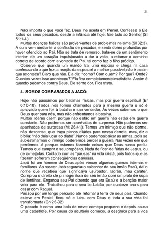 21
Não importa o que você fez, Deus lhe aceita em Peniel. Confesse a Ele
todos os seus pecados, desde a infância até hoje, fale tudo ao Senhor (Sl
51:1-4).
Muitas doenças físicas são provenientes de problemas na alma (Sl 32:3).
A cura vem mediante a confissão de pecados, e sentir dores profundas por
haver ofendido ao Pai. Não se trata de remorso, trata-se de um sentimento
interior, de um coração impulsionado a dar a volta, a retomar o caminho
correto de acordo com a vontade do Pai, tal como fez o filho pródigo.
Observe que quando um marido trai uma esposa e chega m casa
confessando o que fez, a reação da esposaé a melhor possível,não é assim
que acontece? Claro que não. Ela diz: “como? Com quem? Por que? Onde?
Quantas vezes isso aconteceu?” Ela fica completamente insatisfeita. Assim é
quando pecamos contra Deus. Ele sente dor. Fica triste.
4. SOMOS COMPARADOS A JACÓ:
Hoje não passamos por batalhas físicas, mas por guerra espiritual (Ef
6:10-18). Todos nós fomos chamados para a mesma guerra e só é
aprovado quem for à batalha e sair vencedor. Às vezes sabemos o que
Deus quer para nós, mas não enfrentamos a batalha.
Muitos lideres caem porque não estão em guerra não estão em guerra
constante. Não podemos ser apanhados de surpresa. Não podemos ser
apanhados de surpresa (Mt 26:41). Temos um inimigo que não dorme,
não descansa, que traça planos diários para nossa derrota, mas, diz a
bíblia: “não deis lugar ao diabo”.Nunca podemosbaixar as armas, pois se
subestimarmos o inimigo poderemos perder a guerra. Nas vezes em que
perdemos, é porque estamos fazendo coisas que Deus nunca pediu.
Temos que cumprir o seu propósito. Nada de ficar de férias de Jesus, ou
de almejá-las. Cuidado com as “pausas” na vida cristã, pois todos que as
fizeram sofreram conseqüências danosas.
Jacó foi um homem de Deus após vencer algumas guerras internas e
familiares. Ao nascer Jacó segurava o calcanhar de seu irmão Esaú, daí o
nome que recebeu que significava usurpador, ladrão, mau caráter.
Comprou o direito de primogenitura de seu irmão com um prato de sopa
de lentilhas. Enganou seu Pai dizendo que era Esaú e a benção maior
veio para ele. Trabalhou para o seu tio Labão por quatorze anos para
casar com Raquel.
Passou por um longo percurso até retornar a terra de seus pais. Quando
esteve em Peniel, ficou só e lutou com Deus e toda a sua vida foi
transformada (Gn 25-32).
O pecado é como uma bola de neve: começa pequeno e depois causa
uma catástrofe. Por causa do adultério começou a desgraça para a vida
 