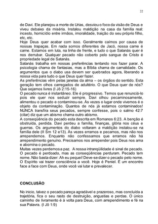 22
de Davi. Ele planejou a morte de Urias, desviou o foco da visão de Deus e
viveu debaixo da miséria. Instalou maldição na casa da família real:
incesto, homicídio entre irmãos, imoralidade, traição do seu próprio filho,
etc, etc.
Hoje Deus quer acabar com isso. Geralmente caímos por causa de
nossas trapaças. Em nada somos diferentes de Jacó, nossa carne é
carne. Estamos em luta, na linha de frente, e tudo o que Satanás quer é
nos derrubar. Qualquer pecado não coberto pelo sangue de Cristo é
propriedade legal de Satanás.
Satanás trabalha em nossas preferências tentando nos fazer parar. A
psicologia chama de fantasias, mas a Bíblia chama de carnalidade. Os
argumentos que o diabo usa devem ser quebrados agora, liberando a
nossa vida para tudo o que Deus quer fazer.
As preferências vêm pelas janelas da alma – os órgãos do sentido. Esta
geração tem olhos carregados de adultério. O que Deus quer de nós?
Que sejamos livres (I Jô 2:15-16)
O pecado nunca é instantâneo. Ele é progressivo. Temos que renunciá-lo
pois ele quer nos seduzir sempre. Davi olhou pecaminosamente,
alimentou o pecado e contaminou-se. Às vezes o lugar onde vivemos é o
objeto da contaminação. Quantos de nós já estamos contaminados!
NUNCA transfira seus pecados, sempre confesse, pois o salmo 42:7
(citar) diz que um abismo chama outro abismo.
A conseqüência do pecado esta descrita em Romanos 6:23. A benção é
obstruída, perdida. Davi perdeu a família, finanças, glória nos céus e
guerras. Os argumentos do diabo voltaram a maldição instalou-se na
família dele (II Sm 12 e13). Às vezes erramos e pecamos, mas não nos
arrependemos. Enquanto não confessamos que erramos não há
arrependimento genuíno. Precisamos nos arrepender pois Deus nos ama
e abomina o pecado.
Muitas vezes perdemosa paz. A nossa intranqüilidade é sinal de pecado.
O pecado é perdoado, mas as conseqüências perduram. Pecado tem
nome. Não basta dizer: Ah eu pequei! Deve-se dizer o pecado pelo nome.
O Espírito vai trazer consciência a você. Hoje é Peniel. É um encontro
face a face com Deus, onde você vai lutar e prevalecer.
CONCLUSÃO
No inicio, talvez o pecado pareça agradável e prazeroso, mas concluída a
trajetória, fica o seu rasto de destruição, angustias e perdas. O único
caminho de livramento é à volta para Deus, com arrependimento e fé na
sua Palavra. (I Jô 1:9)
 