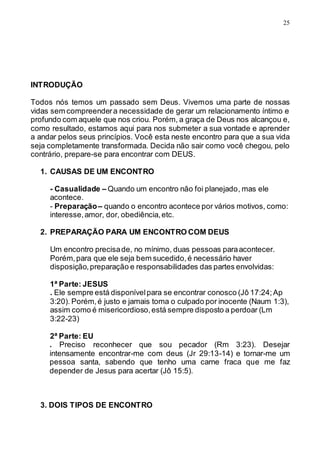 25
INTRODUÇÃO
Todos nós temos um passado sem Deus. Vivemos uma parte de nossas
vidas sem compreendera necessidade de gerar um relacionamento íntimo e
profundo com aquele que nos criou. Porém, a graça de Deus nos alcançou e,
como resultado, estamos aqui para nos submeter a sua vontade e aprender
a andar pelos seus princípios. Você esta neste encontro para que a sua vida
seja completamente transformada. Decida não sair como você chegou, pelo
contrário, prepare-se para encontrar com DEUS.
1. CAUSAS DE UM ENCONTRO
- Casualidade – Quando um encontro não foi planejado, mas ele
acontece.
- Preparação– quando o encontro acontece por vários motivos, como:
interesse,amor, dor, obediência,etc.
2. PREPARAÇÃO PARA UM ENCONTRO COM DEUS
Um encontro precisade, no mínimo, duas pessoas paraacontecer.
Porém,para que ele seja bem sucedido,é necessário haver
disposição,preparação e responsabilidades das partes envolvidas:
1ª Parte: JESUS
. Ele sempre está disponívelpara se encontrar conosco (Jô 17:24;Ap
3:20). Porém,é justo e jamais toma o culpado por inocente (Naum 1:3),
assim como é misericordioso,está sempre disposto a perdoar (Lm
3:22-23)
2ª Parte: EU
. Preciso reconhecer que sou pecador (Rm 3:23). Desejar
intensamente encontrar-me com deus (Jr 29:13-14) e tornar-me um
pessoa santa, sabendo que tenho uma carne fraca que me faz
depender de Jesus para acertar (Jô 15:5).
3. DOIS TIPOS DE ENCONTRO
 