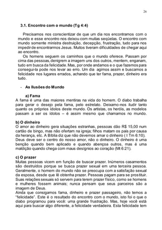 26
3.1. Encontro com o mundo (Tg 4:4)
Precisamos nos conscientizar de que um dia nos encontramos com o
mundo e esse encontro nos deixou com muitas seqüelas. O encontro com
mundo somente ministra destruição, decepção, frustração, tudo para nos
impedirde encontrarmos Jesus. Muitos tiveram dificuldades de chegar aqui
ao encontro.
Os homens seguem os caminhos que o mundo oferece. Passam por
cima das pessoas,denigrem a imagem uns dos outros, mentem, enganam,
tudo em busca da felicidade.Mas, por onde andamos e o que fazemos para
consegui-la pode nos levar ao erro. Um dia agimos assim e buscamos a
felicidade nos lugares errados, achando que ter fama, prazer, dinheiro era
tudo.
- As Ilusões do Mundo
a) Fama
A fama é uma das maiores mentiras na vida do homem. O diabo trabalha
para gerar o desejo pela fama, pelo estrelato. Deixamo-nos iludir tanto
quanto os próprios ídolos deste mundo. Os artistas, os heróis, as modelos
passam a ser os ídolos – é assim mesmo que chamamos no mundo.
b) O dinheiro
O amor ao dinheiro gera situações estranhas, pessoas dão R$ 15,00 num
cartão de bingo, mas não ofertam na igreja; filhos matam os pais por causa
da herança, etc. A Bíblia diz que não devemos amar o dinheiro ( I Tm 6:10).
Deus deve ser o centro do nosso amor, não o dinheiro. O dinheiro é uma
benção quando bem aplicado e quando abençoa outros, mas é uma
maldição quando chega com maus desígnios ao coração (Mt 6:21).
c) O prazer
Muitas pessoas vicem em função de buscar prazer. Inúmeros casamentos
são destruídos porque se busca prazer sexual em uma terceira pessoa.
Geralmente, o homem do mundo não se preocupa com a satisfação sexual
da esposa, desde que lê obtenha prazer. Pessoas pagam para se prostituir.
Suas relações sexuais só servem para terem prazer físico, como se homens
e mulheres fossem animais; nunca pensam que seus parceiros são a
imagem de Deus.
Ainda que consigamos fama, dinheiro e prazer passageiro, não temos a
“felicidade”. Este é o resultado do encontro com o mundo, isto foi o que o
diabo programou para você: uma grande frustração. Mas, hoje você está
aqui para buscar algo diferente, a felicidade verdadeira. Esta felicidade tem
 