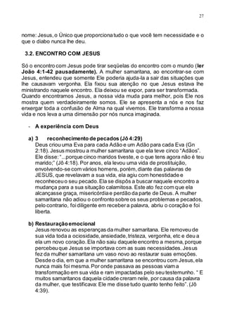 27
nome: Jesus,o Único que proporcionatudo o que você tem necessidade e o
que o diabo nunca lhe deu.
3.2. ENCONTRO COM JESUS
Só o encontro com Jesus pode tirar seqüelas do encontro com o mundo (ler
João 4:1-42 pausadamente). A mulher samaritana, ao encontrar-se com
Jesus, entendeu que somente Ele poderia ajuda-la a sair das situações que
lhe causavam vergonha. Ela fixou sua atenção no que Jesus estava lhe
ministrando naquele encontro. Ela deixou se expor, para ser transformada.
Quando encontramos Jesus, a nossa vida muda para melhor, pois Ele nos
mostra quem verdadeiramente somos. Ele se apresenta a nós e nos faz
enxergar toda a confusão de Alma na qual vivemos. Ele transforma a nossa
vida e nos leva a uma dimensão por nós nunca imaginada.
- A experiência com Deus
a) 3 reconhecimento de pecados (Jô 4:29)
Deus criou uma Eva para cada Adão e um Adão para cada Eva (Gn
2:18). Jesus mostrou a mulher samaritana que ela teve cinco “Adãos”.
Ele disse:“...porque cinco maridos tiveste, e o que tens agora não é teu
marido;” (Jô 4:18). Por anos, ela levou uma vida de prostituição,
envolvendo-se com vários homens, porém,diante das palavras de
JESUS, que revelavam a sua vida, ela agiu com honestidade e
reconheceuo seu pecado.Ela se dispôs a buscar naquele encontro a
mudança para a sua situação calamitosa. Este ato fez com que ela
alcançasse graça, misericórdiae perdão da parte de Deus. A mulher
samaritana não adiou o confronto sobre os seus problemas e pecados,
pelo contrario, foidiligente em recebera palavra, abriu o coração e foi
liberta.
b) Restauraçãoemocional
Jesus renovou as esperanças da mulher samaritana. Ele removeu de
sua vida toda a ociosidade,ansiedade,tristeza, vergonha, etc e deu a
ela um novo coração.Ela não saiu daquele encontro a mesma,porque
percebeuque Jesus se importava com as suas necessidades.Jesus
fez da mulher samaritana um vaso novo ao restaurar suas emoções.
Desde o dia, em que a mulher samaritana se encontrou com Jesus,ela
nunca mais foi mesma.Por onde passava as pessoas viam a
transformação em sua vida e ram impactadas pelo seu testemunho. “ E
muitos samaritanos daquela cidade creram nele, por causa da palavra
da mulher, que testificava: Ele me disse tudo quanto tenho feito”.(Jô
4:39).
 