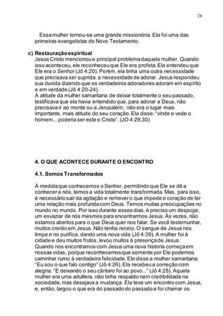 28
Essamulher tornou-se uma grande missionária. Ela foi uma das
primeiras evangelistas do Novo Testamento.
c) Restauraçãoespiritual
Jesus Cristo mencionouo principal problemadaquela mulher. Quando
isso aconteceu, ele reconheceuque Ele era profeta.Ela entendeu que
Ele era o Senhor (Jô 4:20). Porém, ela tinha uma outra necessidade
que precisava ser suprida: a necessidade de adorar. Jesus respondeu
sua duvida dizendo que os verdadeiros adoradores adoram em espírito
e em verdade (Jô 4:20-24).
A atitude da mulher samaritana de deixar totalmente o seu passado,
testificava que ela havia entendido que, para adorar a Deus, não
precisava ir ao monte ou a Jerusalém; não era o lugar mais
importante, mais atitude do seu coração.Ela disse:“vinde e vede o
homem... poderia ser este o Cristo”.(JO 4:29,30)
4. O QUE ACONTECE DURANTE O ENCONTRO
4.1. Somos Transformados
À medidaque conhecemos o Senhor, permitindo que Ele se dê a
conhecera nós, temos a vida totalmente transformada. Mas, para isso,
é necessário sair da agitação e removero que impede o coração de ter
uma relação mais profundacom Deus. Temos muitas preocupações no
mundo no mundo. Por isso durante esses dias, é preciso um despojar,
um esvaziar de nós mesmos para encontrarmos Jesus.Às vezes, não
estamos abertos para o que Deus quer nos falar. Se você testemunhar,
muitos crerão em Jesus. Não tenha receio.O sangue de Jesus nos
limpa e no purifica, dando uma nova vida (Jô 4:39). A mulher foi à
cidade e deu muitos frutos, levou muitos à presençade Jesus.
Quando nos encontramos com Jesus uma nova historia começaem
nossas vidas, porque reconhecemosque somente por Ele podemos
caminhar rumo à verdadeira felicidade.Ele disse a mulher samaritana:
“Eu sou o que falo contigo” (Jô 4:26).Ela recebeua correção com
alegria. “E deixando o seu cântaro foi ao povo...” (Jô 4:28). Aquela
mulher era uma adultera, não tinha respaldo nem credibilidade na
sociedade,mas desejava a mudança. Ela teve um encontro com Jesus,
e, então, largou o que era do passado do passado e foi chamar os
 