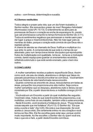 29
outros – com firmeza, determinação e ousadia.
4.2.Somos restituídos
Toda a alegria e prazer pela vida, que um dia foram roubados,o
Senhor restitui. Ele ressuscitao prazer de viver! Resgataa felicidade!
Aformoseiao rosto! (Pv 15:13). O entendimento se abre para as
promessas deDeus e o coração se enche de esperançae fé, crendo
que cad promessase cumprirá no tempo formosodo Senhor (Ec 3:11).
Todos os sentimentos negativos que permeavam a mente saem para
dar lugar a graça e misericórdiadivinas. Não há mais lugar para as
mentiras do diabo, porque o coração está convicto de que Deus não o
rejeitará jamais.
A chama de atender ao chamado de Deus: frutificar e multiplicar é o
que arde no peito. A compreensão de que este é o tempo de ser
adestrado,para num tempo breve treinar discípulos que reproduzirão
frutos de multiplicação com qualidade, torna-se , torna-se a motivação
correta, dando espaço para guardar os ensinamentos recebidos,
refletindo sobre tudo o que está sendo ensinado, para o bem dos
outros.
5.CONCLUSÃO
. A mulher samaritana recebeua palavra especificade Deus. Assim
como você, ela saiu da cidade, abandonou o cântaro que falava do
passado pecaminoso e decidiuencontrar-se com Deus. Você também
terá sua historia de vida transformada nesse encontro.
. Quando corremos ao encontro de Jesus,ressuscitamos em todas as
áreas, porque Ele nos proporcionauma vida melhor. Seja como a
mulher samaritana que se despojou,abandonou tudo e deixou-se ser
ministrada por Ele; a partir disso ela levou a multidão consigo (Jô 4:9-
12).
. Você está em um Encontro a partir do qual multidões lhe seguirão.
Você trará vidas, frutos do que este Encontro lhe proporcionou,e as
multidões,como fruto do seu trabalho, também virão a estes encontros.
. Neste Encontro, você receberá a fortaleza de Jesus. “Posso todas as
coisas naquele que me fortalece” (Fp 4:13). O Senhor diz: “Eis que
estou a porta e bato” (Ap 3:20). Ele esta a sua disposição.Se você
aceitou a Jesus cristo, Ele certamente entrou no seu coração e você
tornou-se Seu filho. Ele lhe escolheupara estar aqui, porque você é
muito importante. Ao lhe escolher,o Senhor não viu quem você era,
mas o que era e fará, a partir deste Encontro com Deus.
 