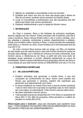 3
3. Motivar os candidatos a encontristas a irem ao encontro.
4. Enfatizar que Deus nos tirou do reino das trevas para o Reino do
filho do seu amor, portanto somos templos do Espírito Santo.
5. Levar os encontristas a confessarem que são pecadores (há 240
textos que dizem que somos pecadores).
6. Explanar sinteticamente o que é a igreja do Senhor Jesus.
1. INTRODUÇÃO
Ao Criar o universo, Deus o fez Debaixo de princípios espirituais,
eternos regidos por ele mesmo. Estes princípios são invioláveis, pois Ele é
Justo e bondoso. Deus colocou limites entre o céu e a terra, estrelas, sol e
lua, planetas e planetas, continentes e países, departamentos e estados.
Existe uma fronteira entre o homem e Deus: o nosso pecado fez separação
entre Deus e o Homem (Is 59:2). Essa fronteira só é removida pela obra da
cruz (Gl 3:13).
Ao criar o homem Deus buscou nele um amigo, um filho, um herdeiro
de tudo aquilo que ele mesmo possui,mas este homem deveria ter poder de
decisão para interagir com o Senhor do Universo em toda a dimensão. Este
homem pecou e distanciou-se de Deus, a partir daí uma nova série de
situações novas passaram a ocorrer, afetando diretamente os rumos da
humanidade. Passo a passo entenderemosos propósitos eternos de Deus e
o seu desejo de que este homem tenha um ENCONTRO com ele (I Tm 2:4)
2. PRINCÍPIOS ESPIRÍTUAIS
2.1. HÁ LEIS ESPIRÍTUAIS.
 Existem princípios que governam o mundo físico, e que nos
conduzem ao conhecimento de Deus. Assim como existem leis
físicas que governam o universo, existem leis espirituais que
governam seu relacionamento com Deus.
 A nossa existência no mundo físico teve o aval do mundo espiritual.
Tudo no reino físico tem sua base no espiritual; tudo no reino natural
tem sua origem no sobrenatural. Todo homem precisa saber disso.
 No plano espiritual o homem pecou.
 Todo pecadorprecisase arrepender(At 3:19). Este é o propósito de
Deus (Rm 3: 23). Não há exceções, todos pecaram e o salário do
pecado é a morte (Rm 6:23).
Observação para o instrutor: peça aos discípulos para repetirem essa
frase: “TODO HOMEM É PECADORE PRECISA SE ARREPEDER.EU SOU
PECADOR E PRECISO DE ARREPENDIMENTO.”
 