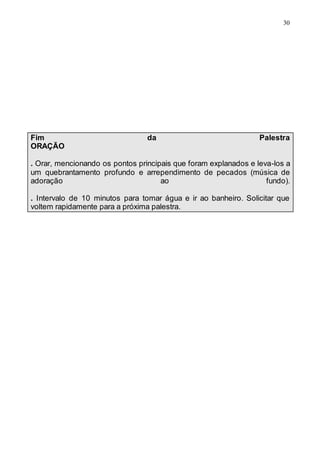 30
Fim da Palestra
ORAÇÃO
. Orar, mencionando os pontos principais que foram explanados e leva-los a
um quebrantamento profundo e arrependimento de pecados (música de
adoração ao fundo).
. Intervalo de 10 minutos para tomar água e ir ao banheiro. Solicitar que
voltem rapidamente para a próxima palestra.
 