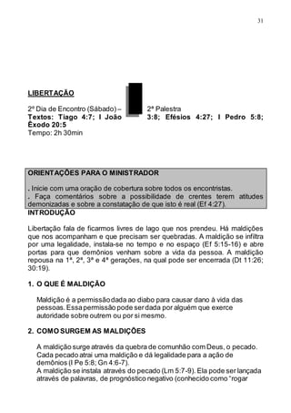 31
LIBERTAÇÃO
2º Dia de Encontro (Sábado) – 2ª Palestra
Textos: Tiago 4:7; I João 3:8; Efésios 4:27; I Pedro 5:8;
Êxodo 20:5
Tempo: 2h 30min
ORIENTAÇÕES PARA O MINISTRADOR
. Inicie com uma oração de cobertura sobre todos os encontristas.
. Faça comentários sobre a possibilidade de crentes terem atitudes
demonizadas e sobre a constatação de que isto é real (Ef 4:27).
INTRODUÇÃO
Libertação fala de ficarmos livres de lago que nos prendeu. Há maldições
que nos acompanham e que precisam ser quebradas. A maldição se infiltra
por uma legalidade, instala-se no tempo e no espaço (Ef 5:15-16) e abre
portas para que demônios venham sobre a vida da pessoa. A maldição
repousa na 1ª, 2ª, 3ª e 4ª gerações, na qual pode ser encerrada (Dt 11:26;
30:19).
1. O QUE É MALDIÇÃO
Maldição é a permissãodada ao diabo para causar dano à vida das
pessoas.Essapermissão pode serdada por alguém que exerce
autoridade sobre outrem ou por si mesmo.
2. COMO SURGEM AS MALDIÇÕES
A maldição surge através da quebra de comunhão com Deus, o pecado.
Cada pecado atrai uma maldição e dá legalidade para a ação de
demônios (I Pe 5:8; Gn 4:6-7).
A maldição se instala através do pecado (Lm 5:7-9). Ela pode ser lançada
através de palavras, de prognóstico negativo (conhecido como “rogar
 
