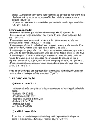32
praga”). A maldição vem como conseqüênciado pecado de não ouvir, não
obedecer,não guardar as ordens do Senhor, misturar-se com outros
deuses (Dt 28:15).
há pessoas que,mesmo convertidas, podem estar dando lugar ao diabo
(Ef 4:27; I Pe 5:8).
Exemplosde pecado:
. Homens e mulheres que traem o seu cônjuge (Hb 13:4;Pv 6:32).
. Líderes que na igreja aparentam dar bom fruto, mas são mentirosos (Mt
5:37; Ef 4:25).
. Pessoas que fora de casa são um exemplo,mas em casa agridem o
cônjuge, ou os filhos (Mt 23:27 / I Tm 5:8).
. Pessoas que são muito trabalhadores na igreja, mas que são imorais. Em
tudo que olham, voltam a atenção para a carne (I Jô 2:16).
. Pessoas que na igreja são uma coisa, mas, em casa, são outra, que vivem
uma vida de contradição,que falam uma coisamas fazem diferente (Tg 1:8).
. Pessoas que começam afazer algo, mas nunca terminam; emprestam e
nunca devolvem;são mal educadas (jogam casca de banana na rua e
alguém cai e amaldiçoa, pregam chicletes em qualquer lugar) etc. (Pv 26:2).
. Pessoas maledicentesque semeiam contendas,desconfianças,falam por
trás (Cl3:8 / I Pe 2:1).
Tudo isso mostra que essas pessoasestão debaixo de maldição.Qualquer
pecado abre a porta para Satanás entrar (Tg 4:7)
3. TIPOS DE MALDIÇÃO
a) Maldição Hereditária
Instala-se através dos pais ou antepassados que abriram legalidades tais
como:
- Idolatria (Êx 20:3-5)
- Prostituição (I Co 6:18)
- Rebeldiaa Deus (I Sm 15:23)
- Feitiçaria (I Sm 7:8)
- Mentira (Ef 4:25)
- Adultério (Pv 6:32)
b) Maldição Voluntária
É um tipo de maldição que se instala quando a pessoadecide pecar,
como ir a macumba, adulterar, prostituir-se, etc (Sl 51:3).
 