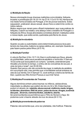 33
c) Maldição da Nação
Nossa colonização trouxe diversas maldições como idolatria, feitiçaria,
bruxaria e prostituição (Dt 18:10-14 / Ap 21:8 / I Co 6:15-16).Homens de
má índole forma enviados de Portugal, a fim de povoar esta terra. Estes
saquearam, praticaram abuso sexual, abuso físico e extermínio contra os
índios nativos.
Muitos negros que vieram para o Brasil implantaram aqui suas praticas de
feitiçaria, e assim se instalou uma aliança entre a idolatria de Portugal e a
feitiçaria da África. Essas atrocidades cometidas atraíram maldições sobre
a nossa nação, que estão sendo,quebradas pelo Nome de Jesus.
d) Maldição Involuntária
Quando os pais ou autoridades sobre determinada pessoaa leva para
terreiro de macumba, batismo na igreja católica, etc. exemplo:Quando os
pais fazem pactos pelos filhos (Jô 5:14).
e) Maldição Familiar
A vida do Rei Davi (I Sm 12:7-14).Davi é confrontado por Deus, através
do profetaNata, pelos seus pecadosde adultério e homicídio.II Samuel
16:22 conta que essa palavra se cumpriu: “portanto, estenderam para
Absalão uma tenda no terraço, e entrou ele às concubinas de seu pai, à
vista de todo o Israel”.(ver Dt 28:30).
Quando Davi pecou,ele não somente deu lugar à maldição de adultério
em sua própria vida, mas permitiu que a imoralidade sexual entrasse na
vida da sua família. Em II Samuel 13, você verificar o drama da família de
Davi, quando seu filho Amnon Possuiu a sua irmã Tamar.
f) MaldiçõesProvenientes de Traumas
Alguns demônios entram pelos traumas na infância, adolescência,
maturidade ou atitudes que partem de nós (Js 32 e 36). Estes traumas
podem vir através de: rejeição,abuso sexual,violência,medo,brigas,
acidentes,abandono,falta de amor,palavras duras,drogas,ausência
dos pais , divorcio,namorosilícitos, adultério,aborto.
Só seremos libertos se permitimos que o Filho do Homem o faça. Só
podemos curar o trauma através da cruz de Jesus (Gl 3:13).
g) Maldição provenientesde palavras
Palavras são sementes que, uma vez plantadas, irão frutificar. Palavras
 