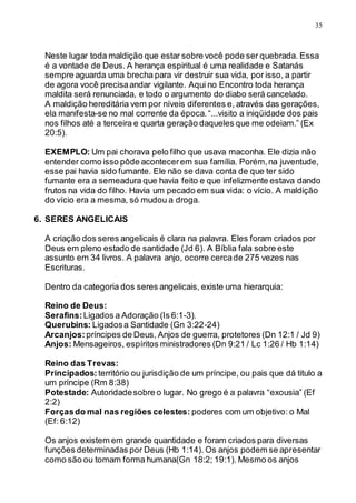 35
Neste lugar toda maldição que estar sobre você pode ser quebrada. Essa
é a vontade de Deus. A herança espiritual é uma realidade e Satanás
sempre aguarda uma brecha para vir destruir sua vida, por isso, a partir
de agora você precisaandar vigilante. Aqui no Encontro toda herança
maldita será renunciada, e todo o argumento do diabo será cancelado.
A maldição hereditária vem por níveis diferentes e, através das gerações,
ela manifesta-se no mal corrente da época.“...visito a iniqüidade dos pais
nos filhos até a terceira e quarta geração daqueles que me odeiam.” (Ex
20:5).
EXEMPLO: Um pai chorava pelo filho que usava maconha. Ele dizia não
entender como isso pôde acontecerem sua família. Porém,na juventude,
esse pai havia sido fumante. Ele não se dava conta de que ter sido
fumante era a semeadura que havia feito e que infelizmente estava dando
frutos na vida do filho. Havia um pecado em sua vida: o vício. A maldição
do vício era a mesma, só mudou a droga.
6. SERES ANGELICAIS
A criação dos seres angelicais é clara na palavra. Eles foram criados por
Deus em pleno estado de santidade (Jd 6). A Bíblia fala sobre este
assunto em 34 livros. A palavra anjo, ocorre cercade 275 vezes nas
Escrituras.
Dentro da categoria dos seres angelicais, existe uma hierarquia:
Reino de Deus:
Serafins:Ligados a Adoração (Is 6:1-3).
Querubins: Ligadosa Santidade (Gn 3:22-24)
Arcanjos:príncipes de Deus, Anjos de guerra, protetores (Dn 12:1 / Jd 9)
Anjos: Mensageiros, espíritos ministradores (Dn 9:21 / Lc 1:26 / Hb 1:14)
Reino das Trevas:
Principados: território ou jurisdição de um príncipe, ou pais que dá titulo a
um príncipe (Rm 8:38)
Potestade: Autoridadesobre o lugar. No grego é a palavra “exousia” (Ef
2:2)
Forçasdo mal nas regiões celestes: poderes com um objetivo: o Mal
(Ef: 6:12)
Os anjos existem em grande quantidade e foram criados para diversas
funções determinadas por Deus (Hb 1:14). Os anjos podem se apresentar
como são ou tomam forma humana(Gn 18:2; 19:1). Mesmo os anjos
 