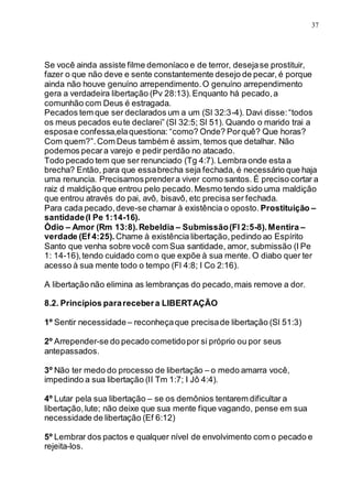 37
Se você ainda assiste filme demoníaco e de terror, desejase prostituir,
fazer o que não deve e sente constantemente desejo de pecar, é porque
ainda não houve genuíno arrependimento.O genuíno arrependimento
gera a verdadeira libertação (Pv 28:13).Enquanto há pecado,a
comunhão com Deus é estragada.
Pecados tem que ser declarados um a um (Sl 32:3-4). Davi disse:“todos
os meus pecados eute declarei” (Sl 32:5; Sl 51). Quando o marido trai a
esposae confessa,elaquestiona: “como? Onde? Porquê? Que horas?
Com quem?”.Com Deus também é assim, temos que detalhar. Não
podemos pecara varejo e pedir perdão no atacado.
Todo pecado tem que ser renunciado (Tg 4:7). Lembra onde esta a
brecha? Então, para que essabrecha seja fechada, é necessário que haja
uma renuncia. Precisamosprendera viver como santos. É preciso cortar a
raiz d maldição que entrou pelo pecado.Mesmo tendo sido uma maldição
que entrou através do pai, avô, bisavô, etc precisa ser fechada.
Para cada pecado,deve-se chamar à existência o oposto. Prostituição –
santidade(I Pe 1:14-16).
Òdio – Amor (Rm 13:8).Rebeldia – Submissão(Fl 2:5-8).Mentira –
verdade (Ef 4:25). Chame à existência libertação,pedindo ao Espírito
Santo que venha sobre você com Sua santidade, amor, submissão (I Pe
1: 14-16),tendo cuidado com o que expõe à sua mente. O diabo quer ter
acesso à sua mente todo o tempo (Fl 4:8; I Co 2:16).
A libertação não elimina as lembranças do pecado,mais remove a dor.
8.2. Princípios pararecebera LIBERTAÇÃO
1º Sentir necessidade– reconheçaque precisade libertação (Sl 51:3)
2º Arrepender-se do pecado cometidopor si próprio ou por seus
antepassados.
3º Não ter medo do processo de libertação – o medo amarra você,
impedindo a sua libertação (II Tm 1:7; I Jô 4:4).
4º Lutar pela sua libertação – se os demônios tentarem dificultar a
libertação,lute; não deixe que sua mente fique vagando, pense em sua
necessidade de libertação (Ef 6:12)
5º Lembrar dos pactos e qualquer nível de envolvimento com o pecado e
rejeita-los.
 