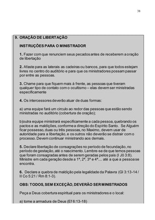 38
9. ORAÇÃO DE LIBERTAÇÃO
INSTRUÇÔES PARA O MINISTRADOR
1. Fazer com que renunciem seus pecadosantes de receberem aoração
de libertação
2. Afaste para as laterais as cadeiras ou bancos, para que todos estejam
livres no centro do auditório e para que os ministradores possam passar
por entre as pessoas.
3. Chame para que fiquem mais à frente, as pessoas que tiveram
qualquer tipo de contato com o ocultismo – elas devem ser ministradas
especificamente
4. Os intercessoresdeverão atuar de duas formas:
a) uma equipe fará um circulo ao redor das pessoas que estão sendo
ministradas no auditório (cobertura de oração);
b)outra equipe ministrará especificamente a cada pessoa,quebrando os
pactos e as maldições,conformea direção do Espírito Santo. Se Alguém
ficar possesso,duas ou três pessoas,no Maximo, devem usar de
autoridade para a libertação,e os outros não deverão se distrair com o
processo.Devem continuar ministrando aos demais.
5. Declare libertação de consagrações no período de fecundação,no
período de gestação,até o nascimento. Lembre-se de que temos pessoas
que foram consagradas antes de serem geradas pelos pais (I Jô 3:8).
Ministre em cada geração desde a 1ª, 2ª, 3ª e 4ª.... até a que a pessoase
encontra.
6. Declare a quebra de maldição pela legalidade da Palavra (Gl 3:13-14 /
II Co 5:21 / Rm 8:1-3).
OBS: TODOS,SEM EXCEÇÃO,DEVERÃO SERMINISTRADOS
Peça a Deus cobertura espiritual para os ministradores e o local:
a) tome a armadura de Deus (Ef 6:13-18)
 