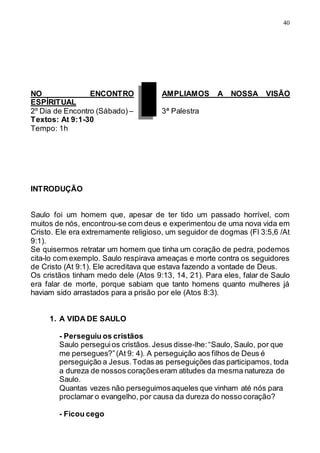 40
NO ENCONTRO AMPLIAMOS A NOSSA VISÃO
ESPÍRITUAL
2º Dia de Encontro (Sábado) – 3ª Palestra
Textos: At 9:1-30
Tempo: 1h
INTRODUÇÃO
Saulo foi um homem que, apesar de ter tido um passado horrível, com
muitos de nós, encontrou-se com deus e experimentou de uma nova vida em
Cristo. Ele era extremamente religioso, um seguidor de dogmas (Fl 3:5,6 /At
9:1).
Se quisermos retratar um homem que tinha um coração de pedra, podemos
cita-lo com exemplo. Saulo respirava ameaças e morte contra os seguidores
de Cristo (At 9:1). Ele acreditava que estava fazendo a vontade de Deus.
Os cristãos tinham medo dele (Atos 9:13, 14, 21). Para eles, falar de Saulo
era falar de morte, porque sabiam que tanto homens quanto mulheres já
haviam sido arrastados para a prisão por ele (Atos 8:3).
1. A VIDA DE SAULO
- Perseguiu os cristãos
Saulo perseguios cristãos.Jesus disse-lhe:“Saulo, Saulo, por que
me persegues?”(At 9: 4). A perseguição aos filhos de Deus é
perseguição a Jesus.Todas as perseguições das participamos, toda
a dureza de nossos coraçõeseram atitudes da mesma natureza de
Saulo.
Quantas vezes não perseguimosaqueles que vinham até nós para
proclamar o evangelho, por causa da dureza do nosso coração?
- Ficou cego
 