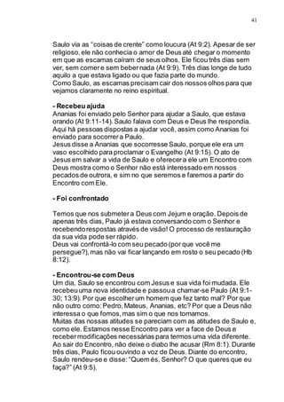41
Saulo via as “coisas de crente” como loucura (At 9:2). Apesar de ser
religioso,ele não conhecia o amor de Deus até chegar o momento
em que as escamas caíram de seus olhos. Ele ficou três dias sem
ver, sem comere sem bebernada (At 9:9). Três dias longe de tudo
aquilo a que estava ligado ou que fazia parte do mundo.
Como Saulo, as escamas precisam cair dos nossos olhos para que
vejamos claramente no reino espiritual.
- Recebeu ajuda
Ananias foi enviado pelo Senhor para ajudar a Saulo, que estava
orando (At 9:11-14).Saulo falava com Deus e Deus lhe respondia.
Aqui há pessoas dispostas a ajudar você, assim como Ananias foi
enviado para socorrera Paulo.
Jesus disse a Ananias que socorresse Saulo, porque ele era um
vaso escolhido para proclamar o Evangelho (At 9:15). O ato de
Jesus em salvar a vida de Saulo e oferecera ele um Encontro com
Deus mostra como o Senhor não está interessado em nossos
pecados de outrora, e sim no que seremos e faremos a partir do
Encontro com Ele.
- Foi confrontado
Temos que nos submetera Deus com Jejum e oração. Depois de
apenas três dias, Paulo já estava conversando com o Senhor e
recebendorespostas através de visão! O processo de restauração
da sua vida pode ser rápido.
Deus vai confrontá-lo com seu pecado (por que você me
persegue?),mas não vai ficar lançando em rosto o seu pecado (Hb
8:12).
- Encontrou-se com Deus
Um dia, Saulo se encontrou com Jesus e sua vida foi mudada. Ele
recebeuuma nova identidade e passoua chamar-se Paulo (At 9:1-
30; 13:9). Por que escolherum homem que fez tanto mal? Por que
não outro como:Pedro,Mateus, Ananias, etc? Por que a Deus não
interessa o que fomos,mas sim o que nos tornamos.
Muitas das nossas atitudes se pareciam com as atitudes de Saulo e,
como ele. Estamos nesse Encontro para ver a face de Deus e
recebermodificações necessárias para termos uma vida diferente.
Ao sair do Encontro, não deixe o diabo lhe acusar (Rm 8:1). Durante
três dias, Paulo ficou ouvindo a voz de Deus. Diante do encontro,
Saulo rendeu-se e disse:“Quem és, Senhor? O que queres que eu
faça?” (At 9:5).
 