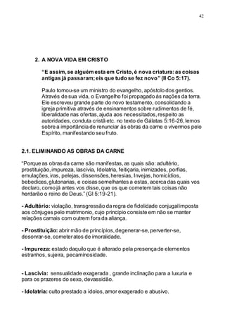 42
2. A NOVA VIDA EM CRISTO
“E assim,se alguém esta em Cristo,é nova criatura:as coisas
antigas já passaram;eis que tudo se fez novo” (II Co 5:17).
Paulo tornou-se um ministro do evangelho, apóstolo dos gentios.
Através de sua vida, o Evangelho foi propagado às nações da terra.
Ele escreveugrande parte do novo testamento, consolidando a
igreja primitiva através de ensinamentos sobre rudimentos de fé,
liberalidade nas ofertas,ajuda aos necessitados,respeito as
autoridades, conduta cristã etc. no texto de Gálatas 5:16-26,lemos
sobre a importância de renunciar às obras da carne e vivermos pelo
Espírito, manifestando seu fruto.
2.1. ELIMINANDO AS OBRAS DA CARNE
“Porque as obras da carne são manifestas,as quais são: adultério,
prostituição,impureza, lascívia, Idolatria, feitiçaria, inimizades, porfias,
emulações,iras, pelejas, dissensões,heresias, Invejas, homicídios,
bebedices,glutonarias, e coisas semelhantes a estas, acerca das quais vos
declaro, como já antes vos disse,que os que cometem tais coisas não
herdarão o reino de Deus.” (Gl 5:19-21).
- Adultério: violação, transgressão da regra de fidelidade conjugalimposta
aos cônjuges pelo matrimonio, cujo principio consiste em não se manter
relações carnais com outrem fora da aliança.
- Prostituição: abrir mão de princípios,degenerar-se,perverter-se,
desonrar-se,cometeratos de imoralidade.
- Impureza: estado daquilo que é alterado pela presençade elementos
estranhos, sujeira, pecaminosidade.
- Lascívia: sensualidade exagerada , grande inclinação para a luxuria e
para os prazeres do sexo, devassidão.
- Idolatria: culto prestado a ídolos,amor exagerado e abusivo.
 