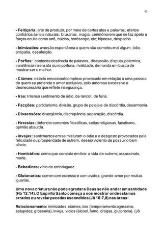 43
- Feitiçaria: arte de produzir, por meio de certos atos e palavras, efeitos
contrários às leis naturais; bruxarias, magia, cerimônia em que se faz apelo a
forças oculta como tarô, búzios, horóscopo,etc; hipnose, despacho.
- Inimizades: aversão espontâneaa quem não cometeumal algum, ódio,
antipatia, desafeição.
- Porfias: contendaobstinada de palavras, discussão,disputa,polemica,
insistência insensata ou importuna, rivalidade, demanda em busca de
mostrar ser o melhor.
- Ciúmes: estado emocionalcomplexo provocadoem relação a uma pessoa
de quem se pretende o amor exclusivo, zelo amoroso excessivo e
desnecessário que reflete insegurança.
- Iras: Intenso sentimento de ódio, de rancor, de fúria.
- Facções: partidarismo,divisão,grupo de peleja e de discórdia,desarmonia.
- Dissensões: divergência,discrepância,separação,discórdia.
- Heresias: defendercorrentes filosóficas,seitas religiosas,fanatismo,
opinião absurda.
- invejas: sentimentos em se misturam o ódio e o desgosto provocados pela
felicidade ou prosperidadede outrem, desejo violento de possuir o bem
alheio.
- Homicídios: crime que consiste em tirar a vida de outrem; assassinato,
morte.
- Bebedices: vício de embriaguez.
- Glutonarias: comercom excesso e com avidez, grande amor por muitas
iguarias.
Uma nova criaturanão pode agradara Deus se não andar em santidade
(Hb 12:14).O Espírito Santo começa a nos mostrar ondeestamos
errados ou revelarpecadosescondidos(Jô 16:7,8)nas áreas:
Relacionamento: inimizades,ciúmes,iras (temperamento agressivo,
estupidez,grosseria), inveja, vícios (álcool,fumo, drogas, glutonaria). (Jô
 