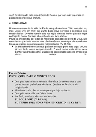 45
vocÊ foi alcançado pela misericórdiade Deus e, por isso, não vive mais no
passado:agora é nova criatura.
4. CONCLUSÃO
Houve um momento da vida de Paulo, no qual ele disse: “Não mais vivo eu,
mas Cristo vive em mim” (Gl 2:20). Essa deve ser hoje a confissão dos
nossos lábios. O velho homem que nos regia tem que morrer para dar lugar
ao Espírito Santo. Por isso abra mão do seu livre arbítrio.
Paulo se arrependeu por todos os malefícios causados ao povo de Deus, Ele
reconheceuque havia errado, mas não transferiu a sua culpa, ele abandonou
todas as praticas de perseguições religiosidades (Pv 28:13).
 O arrependimento é a chave para um coração puro. Não diga: “Ah, eu
já ouvi tanto sobre arrependimento...” você ouvira mais ainda, se o
Senhor julgar necessário. Busque no seu coração algo de errado que
ainda esteja lá.
Fim da Palestra
INSTRUÇÕES PARA O MINISTRADOR
 Orar para que caiam as escamas dos olhos do encontristas e para
que se tornem ganhadores de almas. Quebrar as fortalezas da
religiosidade.
 Mencionar cada obra da carne para que haja renúncia.
 Orar pela nova vida em Cristo Jesus.
 Ao final, mande-os declarar em voz alta:
EU SOU LIVRE (Cl 1:13-14)
EU TENHO UMA NOVA VIDA EM CRISTO! (II Co 5:17).
 
