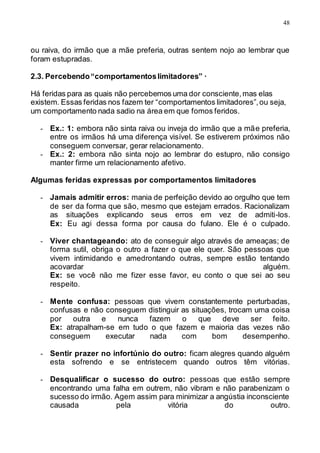 48
ou raiva, do irmão que a mãe preferia, outras sentem nojo ao lembrar que
foram estupradas.
2.3. Percebendo“comportamentoslimitadores” ·
Há feridas para as quais não percebemos uma dor consciente,mas elas
existem. Essas feridas nos fazem ter “comportamentos limitadores”,ou seja,
um comportamento nada sadio na área em que fomos feridos.
- Ex.: 1: embora não sinta raiva ou inveja do irmão que a mãe preferia,
entre os irmãos há uma diferença visível. Se estiverem próximos não
conseguem conversar, gerar relacionamento.
- Ex.: 2: embora não sinta nojo ao lembrar do estupro, não consigo
manter firme um relacionamento afetivo.
Algumas feridas expressas por comportamentos limitadores
- Jamais admitir erros: mania de perfeição devido ao orgulho que tem
de ser da forma que são, mesmo que estejam errados. Racionalizam
as situações explicando seus erros em vez de admiti-los.
Ex: Eu agi dessa forma por causa do fulano. Ele é o culpado.
- Viver chantageando: ato de conseguir algo através de ameaças; de
forma sutil, obriga o outro a fazer o que ele quer. São pessoas que
vivem intimidando e amedrontando outras, sempre estão tentando
acovardar alguém.
Ex: se você não me fizer esse favor, eu conto o que sei ao seu
respeito.
- Mente confusa: pessoas que vivem constantemente perturbadas,
confusas e não conseguem distinguir as situações, trocam uma coisa
por outra e nunca fazem o que deve ser feito.
Ex: atrapalham-se em tudo o que fazem e maioria das vezes não
conseguem executar nada com bom desempenho.
- Sentir prazer no infortúnio do outro: ficam alegres quando alguém
esta sofrendo e se entristecem quando outros têm vitórias.
- Desqualificar o sucesso do outro: pessoas que estão sempre
encontrando uma falha em outrem, não vibram e não parabenizam o
sucesso do irmão. Agem assim para minimizar a angústia inconsciente
causada pela vitória do outro.
 