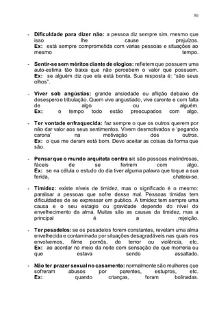 50
- Dificuldade para dizer não: a pessoa diz sempre sim, mesmo que
isso lhe cause prejuízos.
Ex: está sempre comprometida com varias pessoas e situações ao
mesmo tempo.
- Sentir-se sem méritos diante de elogios: refletem que possuem uma
auto-estima tão baixa que não percebem o valor que possuem.
Ex: se alguém diz que ela está bonita. Sua resposta é: “são seus
olhos”.
- Viver sob angústias: grande ansiedade ou aflição debaixo de
desesperoe tribulação. Quem vive angustiado, vive carente e com falta
de algo ou alguém.
Ex: o tempo todo estão preocupados com algo.
- Ter vontade enfraquecida: faz sempre o que os outros querem por
não dar valor aos seus sentimentos. Vivem desmotivados e ‘pegando
carona’ na motivação dos outros.
Ex: o que me deram está bom. Devo aceitar as coisas da forma que
são.
- Pensarque o mundo arquiteta contra si: são pessoas melindrosas,
fáceis de se ferirem com algo.
Ex: se na célula o estudo do dia tiver alguma palavra que toque a sua
ferida, chateia-se.
- Timidez: existe níveis de timidez, mas o significado é o mesmo:
paralisar a pessoas que sofre desse mal. Pessoas tímidas tem
dificuldades de se expressar em publico. A timidez tem sempre uma
causa e o seu estagio ou gravidade depende do nível do
envelhecimento da alma. Muitas são as causas da timidez, mas a
principal é a rejeição.
- Ter pesadelos: se os pesadelos forem constantes, revelam uma alma
envelhecida e contaminada por situações desagradáveis nas quais nos
envolvemos, filme pornôs, de terror ou violência, etc.
Ex: ao acordar no meio da noite com sensação de que morreria ou
que estava sendo assaltado.
- Não ter prazer sexualno casamento: normalmente são mulheres que
sofreram abusos por parentes, estupros, etc.
Ex: quando crianças, foram bolinadas.
 