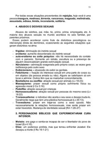 53
Por todas essas situações provenientes de rejeição, hoje você é uma
pessoainsegura, medrosa, birrenta, rancorosa, magoada, melindrada,
assustada, odiosa, tímida, inconstante, solitária.
4. ABUSOS E DESVIOS SEXUAIS
Abusos de vizinhos, pai, mãe, tio, primo, prima, empregada, etc. A
maioria dos abusos sexuais no mundo acontece no seio familiar, por
parentes próximos.
Esses podem acontecer como fruto de distúrbios psicológicos ou
intervenção direta de demônios, ocasionando as seguintes situações que
geram distúrbios na alma:
- frigidez: diminuição do instinto sexual
- erotismo: aumento desordenado do instinto sexual
- auto-erotismo ou coito psíquico: não há necessidade do contato
com o parceiro. Somente um retrato, escultura ou a presença de
alguém desencadeiam grande estimulação sexual.
- Narcisismo – admiração exagerada pelo próprio corpo; as vezes gera
indiferença pelo outro sexo
- Exibicionismo – obsessão de exibir os genitais.
- Fetichismo – fixação do interesse sexual em uma parte do corpo ou
em objetos (da pessoa amada ou não). Alguns se satisfazem só em
tocar e admirar. Outros têm que se masturbar concomitamente.
- Bestialismo ou zoofilia: atração sexual por animais (Lv 18:23)
- Masoquismo: prazer sexual como próprio sofrimento físico ou
agressão moral (I Co 3:16)
- Pedofilia: atração sexual por crianças
- Homossexualismo: atração sexual por pessoas do mesmo sexo (Lv
18:22)
- Transexualismo: o individuo não aceita o seu sexo e deseja muda-lo.
Geralmente nega que tem uma plástica homossexual (Lv 20:13).
- Travestismo: prazer em trajar-se como o sexo oposto. Não
necessariamente te relações homossexuais, mas sente prazer em
estar travestido. Mudança de identidade sexual (Rm 1:26-27)
5. PERSONAGENS BÍBLICOS QUE EXPERIMENTARAM CURA
INTERIOR:
- Moisés: era gago e sentia-se incapaz de ser o libertador do povo de
Israel (Ex 4:10).
- Elias: um poderoso profeta, mas que temeu enfrentar Jezabel. Ele
desejou a morte (I Rs 19:1-21)
 