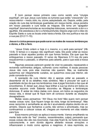 55
É bom pensar nesse primeiro caso como sendo uma “cirurgia
espiritual”, em que Jesus cura todos os tumores que estão “crescendo” em
nosso interior – medo,ódio, ira, ciúme,autopiedade, etc. Depois, então, pela
oração de cura das lembranças guardadas em nossa mente, Jesus penetra
em nosso passado e cura todas as mágoas. Ele toma um “apagador
espiritual” desmancha todas as recordações dolorosas, removendo a dor e o
aguilhão. Ele anestesia a dor e a ferida profunda. Depois unge com o óleo do
Espírito Santo e cura os locais onde havia a ferida. Ele nos purifica e nos dá
a sua paz (Cl 2:11-15).
Jesus é a única pessoa que pode sarar os males de nossas lembranças
e dores, e Ele o fará.
“Jesus Cristo ontem e hoje é o mesmo, e o será para sempre” (Hb
13:8). O tempo e o espaço não significam nada. Ele pode voltar ao nosso
passado e tocar aqueles pontos em que fomos feridos. Ele quer que lhe
entreguemos o nosso passado. O verso de filipenses 3:13 nos diz para
esquecermos o passado, e olharmos para adiante, para o que está a nossa
frente.
Algumas pessoas parecem gostar de viver no passado, repassando e
revivendo sofrimentos antigos, sofrendo como mártires. A essas pessoas
Jesus não cura, pois elas mesmas não querem. Mas, se realmente
quisermos ser integramente curados, se quisermos essa paz interior, ele
pode concede-la a nós.
A operação da cura interior não é apenas voltar ao passado e
desenterrar de lá os detalhes mais sórdidos. Não é procurar ver qual a
quantidade de lixo de que nos lembramos;mas é jogar fora todo o lixo que ali
encontramos. É deixar que Jesus faça brilhar a sua luz divina em todos os
recantos escuros onde Satanás escondeu as Mágoas e lembranças
dolorosas. É andar de mãos dadas com Jesus, em todos os segundos da
nossa vida, e deixar que lê fique bem ali conosco durante as situações
desagradáveis.
Muitas vezes pensamos: “Ah! Deus me livre! Não quero nem pensar
nestas coisas ruins. Que fiquem longe da vista, longe da lembrança”. Mas
esse raciocínio é semelhante ao ato de ir acumulando objetos dentro de um
armário. Depois que fechamos a porta, não vemos o amontoado, mas se
continuarmos a colocar coisas ali, chegara um momento em elas rolarão
para fora.
Esse mesmo princípio se aplica à nossa mente. Vamos empilhando na
mente toda sorte de “lixo” (medos, ressentimentos, culpa), pensando que
essas coisas não vão nos incomodar, mas elas ficam lá, no fundo de nosso
subconsciente, e sem dúvida alguma afetarão nossas emoções e
influenciaram o modo como agimos e reagimos. A raiva reprimida, os
 