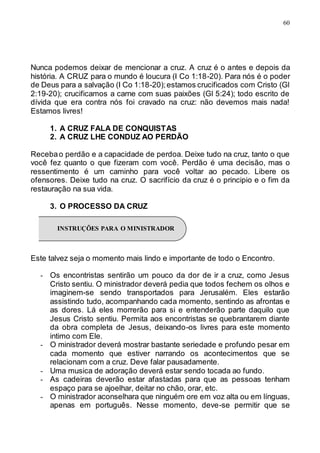 60
Nunca podemos deixar de mencionar a cruz. A cruz é o antes e depois da
história. A CRUZ para o mundo é loucura (I Co 1:18-20). Para nós é o poder
de Deus para a salvação (I Co 1:18-20);estamos crucificados com Cristo (Gl
2:19-20); crucificamos a carne com suas paixões (Gl 5:24); todo escrito de
dívida que era contra nós foi cravado na cruz: não devemos mais nada!
Estamos livres!
1. A CRUZ FALA DE CONQUISTAS
2. A CRUZ LHE CONDUZ AO PERDÃO
Recebao perdão e a capacidade de perdoa. Deixe tudo na cruz, tanto o que
você fez quanto o que fizeram com você. Perdão é uma decisão, mas o
ressentimento é um caminho para você voltar ao pecado. Libere os
ofensores. Deixe tudo na cruz. O sacrifício da cruz é o principio e o fim da
restauração na sua vida.
3. O PROCESSO DA CRUZ
Este talvez seja o momento mais lindo e importante de todo o Encontro.
- Os encontristas sentirão um pouco da dor de ir a cruz, como Jesus
Cristo sentiu. O ministrador deverá pedia que todos fechem os olhos e
imaginem-se sendo transportados para Jerusalém. Eles estarão
assistindo tudo, acompanhando cada momento, sentindo as afrontas e
as dores. Lá eles morrerão para si e entenderão parte daquilo que
Jesus Cristo sentiu. Permita aos encontristas se quebrantarem diante
da obra completa de Jesus, deixando-os livres para este momento
intimo com Ele.
- O ministrador deverá mostrar bastante seriedade e profundo pesar em
cada momento que estiver narrando os acontecimentos que se
relacionam com a cruz. Deve falar pausadamente.
- Uma musica de adoração deverá estar sendo tocada ao fundo.
- As cadeiras deverão estar afastadas para que as pessoas tenham
espaço para se ajoelhar, deitar no chão, orar, etc.
- O ministrador aconselhara que ninguém ore em voz alta ou em línguas,
apenas em português. Nesse momento, deve-se permitir que se
INSTRUÇÕES PARA O MINISTRADOR
 