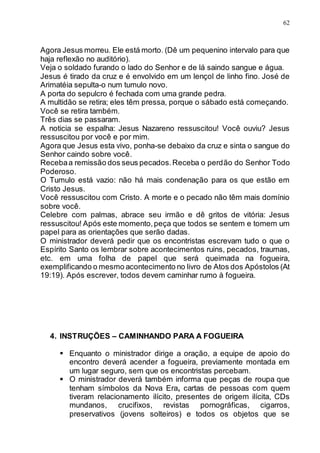 62
Agora Jesus morreu. Ele está morto. (Dê um pequenino intervalo para que
haja reflexão no auditório).
Veja o soldado furando o lado do Senhor e de lá saindo sangue e água.
Jesus é tirado da cruz e é envolvido em um lençol de linho fino. José de
Arimatéia sepulta-o num tumulo novo.
A porta do sepulcro é fechada com uma grande pedra.
A multidão se retira; eles têm pressa, porque o sábado está começando.
Você se retira também.
Três dias se passaram.
A noticia se espalha: Jesus Nazareno ressuscitou! Você ouviu? Jesus
ressuscitou por você e por mim.
Agora que Jesus esta vivo, ponha-se debaixo da cruz e sinta o sangue do
Senhor caindo sobre você.
Recebaa remissão dos seus pecados.Receba o perdão do Senhor Todo
Poderoso.
O Tumulo está vazio: não há mais condenação para os que estão em
Cristo Jesus.
Você ressuscitou com Cristo. A morte e o pecado não têm mais domínio
sobre você.
Celebre com palmas, abrace seu irmão e dê gritos de vitória: Jesus
ressuscitou! Após este momento,peça que todos se sentem e tomem um
papel para as orientações que serão dadas.
O ministrador deverá pedir que os encontristas escrevam tudo o que o
Espírito Santo os lembrar sobre acontecimentos ruins, pecados, traumas,
etc. em uma folha de papel que será queimada na fogueira,
exemplificando o mesmo acontecimento no livro de Atos dos Apóstolos (At
19:19). Após escrever, todos devem caminhar rumo à fogueira.
4. INSTRUÇÕES – CAMINHANDO PARA A FOGUEIRA
 Enquanto o ministrador dirige a oração, a equipe de apoio do
encontro deverá acender a fogueira, previamente montada em
um lugar seguro, sem que os encontristas percebam.
 O ministrador deverá também informa que peças de roupa que
tenham símbolos da Nova Era, cartas de pessoas com quem
tiveram relacionamento ilícito, presentes de origem ilícita, CDs
mundanos, crucifixos, revistas pornográficas, cigarros,
preservativos (jovens solteiros) e todos os objetos que se
 