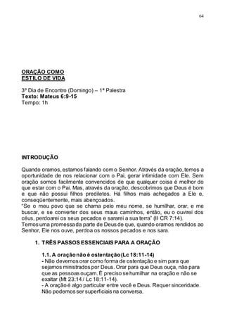 64
ORAÇÃO COMO
ESTILO DE VIDA
3º Dia de Encontro (Domingo) – 1ª Palestra
Texto: Mateus 6:9-15
Tempo: 1h
INTRODUÇÃO
Quando oramos,estamos falando com o Senhor. Através da oração,temos a
oportunidade de nos relacionar com o Pai, gerar intimidade com Ele. Sem
oração somos facilmente convencidos de que qualquer coisa é melhor do
que estar com o Pai. Mas, através da oração, descobrimos que Deus é bom
e que não possui filhos prediletos. Há filhos mais achegados a Ele e,
conseqüentemente, mais abençoados.
“Se o meu povo que se chama pelo meu nome, se humilhar, orar, e me
buscar, e se converter dos seus maus caminhos, então, eu o ouvirei dos
céus, perdoarei os seus pecados e sararei a sua terra” (II CR 7:14).
Temos uma promessada parte de Deus de que, quando oramos rendidos ao
Senhor, Ele nos ouve, perdoa os nossos pecados e nos sara.
1. TRÊS PASSOS ESSENCIAIS PARA A ORAÇÃO
1.1. A oraçãonão é ostentação(Lc 18:11-14)
- Não devemos orar como forma de ostentação e sim para que
sejamos ministrados por Deus. Orar para que Deus ouça, não para
que as pessoas ouçam.É preciso se humilhar na oração e não se
exaltar (Mt 23:14 / Lc 18:11-14).
- A oração é algo particular entre você e Deus. Requer sinceridade.
Não podemosser superficiais na conversa.
 