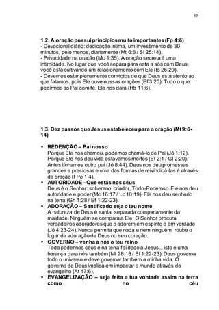 65
1.2. A oraçãopossuiprincípiosmuito importantes(Fp 4:6)
- Devocional diário: dedicaçãoíntima, um investimento de 30
minutos, pelo menos, diariamente (Mt 6:6 / Sl 25:14).
- Privacidade na oração (Mc 1:35). A oração secretaé uma
intimidade. No lugar que você separa para esta a sós com Deus,
você está cultivando um relacionamento com Ele (Is 26:20).
- Devemos estar plenamente convictos de que Deus está atento ao
que falamos, pois Ele ouve nossas orações (Ef 3:20). Tudo o que
pedirmos ao Pai com fé, Ele nos dará (Hb 11:6).
1.3. Dez passosque Jesus estabeleceu para a oração (Mt9:6-
14)
 REDENÇÃO – Pai nosso
Porque Ele nos chamou, podemos chamá-lo de Pai (Jô 1:12).
Porque Ele nos deu vida estávamos mortos (Ef 2:1 / Gl 2:20).
Antes tínhamos outro pai (Jô 8:44). Deus nos deu promessas
grandes e preciosas e uma das formas de reivindicá-las é através
da oração (I Pe 1:4).
 AUTORIDADE –Que estás nos céus
Deus é o Senhor: soberano,criador, Todo-Poderoso.Ele nos deu
autoridade e poder(Mc 16:17 / Lc 10:19). Ele nos deu senhorio
na terra (Gn 1:28 / Ef 1:22-23).
 ADORAÇÃO – Santificado seja o teu nome
A natureza de Deus é santa, separada completamente da
maldade. Ninguém se compara a Ele. O Senhor procura
verdadeiros adoradores que o adorem em espírito e em verdade
(Jô 4:23-24).Nunca permita que nada e nem ninguém roube o
lugar da adoração de Deus no seu coração.
 GOVERNO – venha a nós o teu reino
Todo podernos céus e na terra foi dado a Jesus... isto é uma
herança para nós também (Mt 28:18 / Ef 1:22-23).Deus governa
todo o universo e deve governar também a minha vida. O
governo de Deus implica em impactar o mundo através do
evangelho (At 17:6).
 EVANGELIZAÇÃO – seja feita a tua vontade assim na terra
como no céu
 