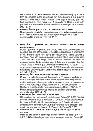 66
A implantação do reino de Deus diz respeito ao desejo que Deus
tem de colocar todas as coisas em ordem com a sua palavra
revelada: que todos sejam salvos, que sejam santos, que não
haja injustiça ou corrupção, etc. A vontade de Deus é que todo
pecador se arrependa, então precisamos evangelizar o mundo
(Mc 16:17).
 PROVISÃO – o pão nosso de cada dia dá-nos hoje
Deus garante provisão necessáriapara uma vida sem carências,
sem miséria. A vontade de Deus é que coloquemos a nossa
confiança tão somente nEle (Hb 11:1).
 PERDÃO – perdoa as nossas dividas assim como
perdoamos...
Muitos querem o perdão de Deus, mas não querem perdoar
aqueles que lhe ofenderam. O perdão, para alguns, é uma tarefa
difícil. Porem, algo não pode ser esquecido: Deus perdoa o
pecador. Nós não somos maiores do que Deus, e em Miquéias
7:19, Ele diz que lança fora o nosso pecado no mar do
esquecimento. Toda oração que é feita sem perdão não flui.
Jesus disse a Pedro que perdoasse o seu irmão 70 vezes 7, ou
seja, sempre que necessário (Mt 18:21).Quem não perdoaacaba
nas mãos dos verdugos: demônios, enfermidades, nervosismo,
etc (Mt 18:33-35).
 PROTEÇÃO – Não nos deixe cair em tentação
Quem com a tentação caminha pelo fogo.Todos os que brincam
com a tentação não resistem e caem. Quanto mais longe você
estiver do fogo mais seguro estará; de igual modo, deve proceder
com a tentação: fique longe. É necessário fortalecer-se no
Senhor e revestir-se de todo a armadura de Deus (Ef 6:10-13).
Precisamos resistirnos dias mais e estar firme diante das
circunstancias (II Co 4:17).
 LIBERTAÇÃO – mas livra nos do mal
Só está livre do mal quem é redimido por Cristo (Jô 8:32). Não há
comunhão entre a luz e as trevas (II Co 6:14). Você precisaestar
firmado na fé (Mc 16:17), sabendo que você é redimido e tem
autoridade no nome de Jesus.Para continuar livre é necessário
caminhar sempre na direção do Espírito de Deus (Gl 5:25).
 SEGURANÇA – pois teu é o reino,o poder e a gloria para
sempre
Pode se chegar com confiança diante do trono da graça (Hb 4:16
/ Sl 91). Não existe lugar mais seguro do que estar em Cristo (Jô
 