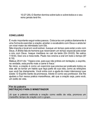 67
10:27-28).O Senhor domina sobre tudo e sobre todos e o seu
reino jamais terá fim.
CONCLUSÃO
É muito importante seguir estes passos. Coloca-los em pratica diariamente é
uma formade exercitar a oração,ampliar o vocabulário com Deus e ainda ter
um nível maior de intimidade com Ele.
Não importa o local em você estiver, busque um tempo para estar a sós com
Deus. A Bíblia fala de homens que reservaram um tempo especial para estar
a sós com Deus. Isaque meditava no cair da tarde (Gn 24:63). No salmo
119:63, Davi ora a meia-noite. Paulo nos ensina a orar em todo o tempo (Ef
6:18)
Mateus 26:41 diz: “Vigiai e orai, para que não entreis em tentação; o espírito,
na verdade, esta pronto mais a carne é fraca.”
No inicio, a oração é como um exercício que precisa ser praticado todos os
dias até se tornar um habito que faça parte de sua vida, como as refeições
que você faz diariamente. Você entra com a ajuda do maior intercessor que
existe: O Espírito Santo da promessa. Adote-O como seu professor. Ele lhe
ajudara a fluir nessa pratica maravilhosa, até que a oração seja, para você,
um estilo de vida.
Fim da palestra
INSTRUÇÃO PARA O MINISTRADOR
Já que a palestra estimula a oração como estilo de vida, promova um
maravilho tempo de oração com o grupo.
 