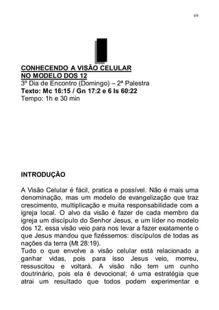69
CONHECENDO A VISÃO CELULAR
NO MODELO DOS 12
3º Dia de Encontro (Domingo) – 2ª Palestra
Texto: Mc 16:15 / Gn 17:2 e 6 Is 60:22
Tempo: 1h e 30 min
INTRODUÇÃO
A Visão Celular é fácil, pratica e possível. Não é mais uma
denominação, mas um modelo de evangelização que traz
crescimento, multiplicação e muita responsabilidade com a
igreja local. O alvo da visão é fazer de cada membro da
igreja um discípulo do Senhor Jesus, e um líder no modelo
dos 12. essa visão veio para nos levar a fazer exatamente o
que Jesus mandou que fizéssemos: discípulos de todas as
nações da terra (Mt 28:19).
Tudo o que envolve a visão celular está relacionado a
ganhar vidas, pois para isso Jesus veio, morreu,
ressuscitou e voltará. A visão não tem um cunho
doutrinário, pois ela é devocional; é uma estratégia que
atrai um resultado que todos podem experimentar e
 