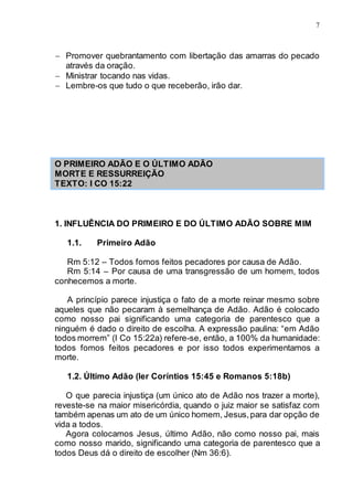 7
 Promover quebrantamento com libertação das amarras do pecado
através da oração.
 Ministrar tocando nas vidas.
 Lembre-os que tudo o que receberão, irão dar.
O PRIMEIRO ADÃO E O ÚLTIMO ADÃO
MORTE E RESSURREIÇÃO
TEXTO: I CO 15:22
1. INFLUÊNCIA DO PRIMEIRO E DO ÚLTIMO ADÃO SOBRE MIM
1.1. Primeiro Adão
Rm 5:12 – Todos fomos feitos pecadores por causa de Adão.
Rm 5:14 – Por causa de uma transgressão de um homem, todos
conhecemos a morte.
A princípio parece injustiça o fato de a morte reinar mesmo sobre
aqueles que não pecaram à semelhança de Adão. Adão é colocado
como nosso pai significando uma categoria de parentesco que a
ninguém é dado o direito de escolha. A expressão paulina: “em Adão
todos morrem” (I Co 15:22a) refere-se, então, a 100% da humanidade:
todos fomos feitos pecadores e por isso todos experimentamos a
morte.
1.2. Último Adão (ler Coríntios 15:45 e Romanos 5:18b)
O que parecia injustiça (um único ato de Adão nos trazer a morte),
reveste-se na maior misericórdia, quando o juiz maior se satisfaz com
também apenas um ato de um único homem, Jesus,para dar opção de
vida a todos.
Agora colocamos Jesus, último Adão, não como nosso pai, mais
como nosso marido, significando uma categoria de parentesco que a
todos Deus dá o direito de escolher (Nm 36:6).
 