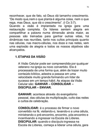 70
reconhecer, que de fato, só Deus dá tamanho crescimento.
“De modo que,nem o que planta é alguma coisa, nem o que
rega, mas Deus, que dá o crescimento”. (I Co 3:7).
Quando a visão é implantada na igreja gera uma
restauração completa. Os lideres sentem alegria em
compartilhar a palavra numa dimensão ainda maior, as
pessoas são treinadas para ganhar outras vidas, há
dinâmicas nas reuniões, tanto nos cultos principais quanto
nas células, nas macro-células, nos doze e nas redes, vem
uma explosão de alegria e todos os nossos objetivos são
alcançados.
1. ETAPAS DA VISÃO
A Visão Celular pode ser compreendida por qualquer
veterano na igreja ou novo convertido. Ela é
processada de uma forma que, além de trazer muito
conteúdo bíblico, adestra a pessoa em uma
velocidade muito grande formando um líder de
sucesso em um tempo hábil. As etapas da Visão
Celular são: GANHAR – CONSOLIDAR –
DISCIPULAR – ENVIAR.
GANHAR: acontece através do evangelismo
pessoal, das células de multiplicação, culto das redes
e cultos de celebração.
CONSOLIDAR: é o processo de firmar o novo
convertido na fé, visitando-o, levando-o a uma célula,
ministrando o pré-encontro, encontro, pós-encontro e
incentivando a ingressar na Escola de Líderes.
DISCIPULAR: quando o discípulo ingressa na
Escola de Líderes, começa a liderar uma célula, gera
 