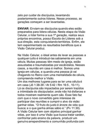 71
zelo por cuidar de discípulos, levantando
posteriormente outros líderes. Nesse processo, as
gerações começam a ser levantadas.
ENVIAR: Enviam-se discípulos quando eles estão
preparados para lidera células. Nesta etapa da Visão
Celular, o líder forma a sua 1ª geração, realiza seus
próprios encontros, possui Escola de Líderes sob a
sua direção, esta conquistando territórios. Enfim, ele
tem experimentado os resultados benéficos que a
Visão Celular produz.
Na Visão Celular, o ideal antes de levar as pessoas a
qualquer culto é introduzi-las sabiamente em uma
célula. Muitas pessoas têm medo de igreja, estão
assustadas e traumatizadas por escândalos. Nesses
casos, a reunião em casa é melhor. Somos uma
igreja em células, e quando uma pessoa já vai
chegando no Reino com uma mentalidade de célula,
compreende melhor a Visão.
Um dos melhores lugares para se ter uma célula é
em casa (Jô 1:38-39 / At 5:42 / Rm 16:5 , 10-11).
Lá os discípulos são impactados por serem trazidos
a intimidade do discipulador, onde não há disfarces e
todos mostram realmente quem são. Esse fato faz
com que o novo convertido gere interesse de
participar das reuniões e cumprir o alvo da visão:
ganhar vidas. “O fruto do justo é árvore de vida que
busca; e o que ganha almas sábio é.” (Pv 11:30).
A Visão Celular tem com objetivo principal ganhar
vidas, por isso é uma Visão que busca tratar caráter,
confrontar pelo ensino da palavra, produzir um
genuíno arrependimento e comunhão profunda com
 