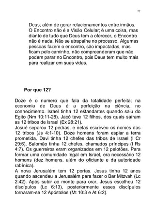 72
Deus, além de gerar relacionamentos entre irmãos.
O Encontro não é a Visão Celular; é uma coisa, mas
diante de tudo que Deus tem a oferecer, o Encontro
não é nada. Não se atrapalhe no processo. Algumas
pessoas fazem o encontro, são impactadas, mas
ficam pelo caminho, não compreenderam que não
podem parar no Encontro, pois Deus tem muito mais
para realizar em suas vidas.
Por que 12?
Doze é o numero que fala da totalidade perfeita; na
economia de Deus é a perfeição na ciência, no
conhecimento. Israel tinha 12 estandartes quando saiu do
Egito (Nm 10:11-28). Jacó teve 12 filhos, dos quais saíram
as 12 tribos de Israel (Ex 28:21).
Josué separou 12 pedras, e nelas escreveu os nomes das
12 tribos (Js 4:1-10). Doze homens foram espiar a terra
prometida. Davi tinha 12 chefes das tribos de Israel (I Cr
29:6), Salomão tinha 12 chefes, chamados príncipes (I Rs
4:7). Os guerreiros eram organizados em 12 pelotões. Para
formar uma comunidade legal em Israel, era necessário 12
homens (dez homens, além do oficiante e da autoridade
rabínica).
A nova Jerusalém tem 12 portas. Jesus tinha 12 anos
quando ascendeu a Jerusalém para fazer o Bar Mitzvah (Lc
2:42). Após subir ao monte para orar, Jesus escolheu 12
discípulos (Lc 6:13), posteriormente esses discípulos
tornaram-se 12 Apóstolos (Mt 10:3 e At 6:2).
 